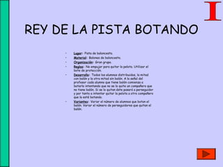 REY DE LA PISTA BOTANDO
• Lugar: Pista de baloncesto.
• Material: Balones de baloncesto.
• Organización: Gran grupo.
• Reglas: No empujar para quitar la pelota. Utilizar el
bote de protección.
• Desarrollo: Todos los alumnos distribuidos, la mitad
con balón y la otra mitad sin balón. A la señal del
profesor cada alumno que tiene balón comienza a
botarlo intentando que no se lo quite un compañero que
no tiene balón. Si se lo quitan éste pasará a perseguidor
y por tanto a intentar quitar la pelota a otro compañero
que la esté botando.
• Variantes: Variar el número de alumnos que botan el
balón. Variar el número de perseguidores que quitan el
balón.
 