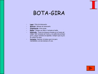 BOTA-GIRA
• Lugar: Pista de baloncesto.
• Material: Balones de baloncesto.
• Organización: Gran grupo.
• Reglas: Siempre se debe ir botando el balón.
• Desarrollo: Todos los alumnos situados en el fondo del
campo. Salir botando de frente y a la señal del profesor
girar y seguir botando de espaldas. Siempre que se gira
se cambia de mano.
• Variantes: Realizar el mismo ejercicio pero
realizándolo con dos balones a la vez.
 