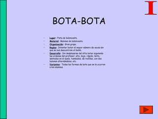 BOTA-BOTA
• Lugar: Pista de baloncesto.
• Material: Balones de baloncesto.
• Organización: Gran grupo.
• Reglas: Intentar botar el mayor número de veces sin
que se nos descontrole el balón.
• Desarrollo: Sin desplazarse del sitio botar siguiendo
las ordenes del profesor: alto, bajo, rápido, lento,
sentados en el suelo, tumbados, de rodillas, con dos
balones alternándolos, etc.
• Variantes: Todas las formas de bote que se le ocurran
a los alumnos.
 