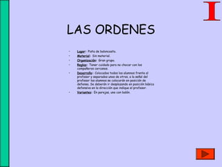 LAS ORDENES
• Lugar: Pista de baloncesto.
• Material: Sin material.
• Organización: Gran grupo.
• Reglas: Tener cuidado para no chocar con los
compañeros cercanos.
• Desarrollo: Colocados todos los alumnos frente al
profesor y separados unos de otros, a la señal del
profesor los alumnos se colocarán en posición de
defensa. Se deberán ir desplazando en posición básica
defensiva en la dirección que indique el profesor.
• Variantes: En parejas, uno con balón.
 