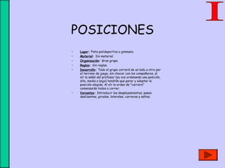 POSICIONES
• Lugar: Pista polideportiva o gimnasio.
• Material: Sin material.
• Organización: Gran grupo.
• Reglas: Sin reglas.
• Desarrollo: Todo el grupo correrá de un lado a otro por
el terreno de juego, sin chocar con los compañeros, al
oír la señal del profesor (su voz ordenando una posición,
alta, media o baja) tendrán que parar y adoptar la
posición elegida. Al oír la orden de "carrera"
comenzarán todos a correr.
• Variantes: Introducir los desplazamientos; pasos
deslizantes, girados, laterales, carreras y saltos.
 
