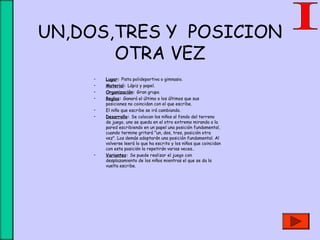UN,DOS,TRES Y POSICION
OTRA VEZ
• Lugar: Pista polideportiva o gimnasio.
• Material: Lápiz y papel.
• Organización: Gran grupo.
• Reglas: Ganará el último o los últimos que sus
posiciones no coincidan con el que escribe.
• El niño que escribe se irá cambiando.
• Desarrollo: Se colocan los niños al fondo del terreno
de juego, uno se queda en el otro extremo mirando a la
pared escribiendo en un papel una posición fundamental,
cuando termine gritará "un, dos, tres, posición otra
vez". Los demás adoptarán una posición fundamental. Al
volverse leerá lo que ha escrito y los niños que coincidan
con esta posición la repetirán varias veces..
• Variantes: Se puede realizar el juego con
desplazamiento de los niños mientras el que se da la
vuelta escribe.
 