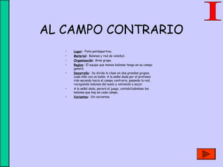 AL CAMPO CONTRARIO
• Lugar: Pista polideportiva.
• Material: Balones y red de voleibol.
• Organización: Gran grupo.
• Reglas: El equipo que menos balones tenga en su campo
ganará.
• Desarrollo: Se divide la clase en dos grandes grupos,
cada niño con un balón. A la señal dada por el profesor
irán sacando hacia el campo contrario, pasando la red,
recogiendo balones del suelo y volviendo a sacar.
• A la señal dada, parará el juego, contabilizándose los
balones que hay en cada campo.
• Variantes: Sin variantes.
 