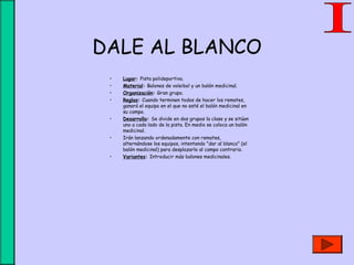 DALE AL BLANCO
• Lugar: Pista polideportiva.
• Material: Balones de voleibol y un balón medicinal.
• Organización: Gran grupo.
• Reglas: Cuando terminen todos de hacer los remates,
ganará el equipo en el que no esté el balón medicinal en
su campo.
• Desarrollo: Se divide en dos grupos la clase y se sitúan
uno a cada lado de la pista. En medio se coloca un balón
medicinal.
• Irán lanzando ordenadamente con remates,
alternándose los equipos, intentando "dar al blanco" (el
balón medicinal) para desplazarlo al campo contrario.
• Variantes: Introducir más balones medicinales.
 