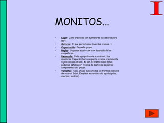 MONITOS...
• Lugar: Zona arbolada con ejemplares accesibles para
ser t
• Material: El que permitamos (cuerdas, ramas...).
• Organización: Pequeño grupo.
• Reglas: Se puede subir con o sin la ayuda de los
compañeros.
• DesarrolloDesarrollo: Cada equipo frente a su árbol. Sus
miembros treparán hasta un punto o rama previamente
fijado de uno en uno. Al ser diferente cada árbol,
podemos establecer niveles de destreza según los
componentes del grupo.
• Variantes: Cada grupo busca todas las formas posibles
de subir al árbol. Emplear materiales de ayuda (palos,
cuerdas, piedras).
 