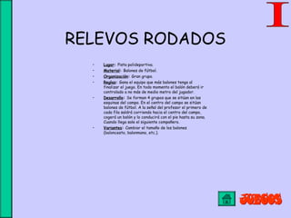 RELEVOS RODADOS
• Lugar: Pista polideportiva.
• Material: Balones de fútbol.
• Organización: Gran grupo.
• Reglas: Gana el equipo que más balones tenga al
finalizar el juego. En todo momento el balón deberá ir
controlado a no más de medio metro del jugador.
• Desarrollo: Se forman 4 grupos que se sitúan en las
esquinas del campo. En el centro del campo se sitúan
balones de fútbol. A la señal del profesor el primero de
cada fila saldrá corriendo hacia el centro del campo,
cogerá un balón y lo conducirá con el pie hasta su zona.
Cuando llega sale el siguiente compañero.
• Variantes: Cambiar el tamaño de los balones
(baloncesto, balonmano, etc.).
 