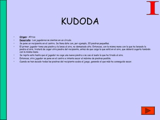 KUDODA
• Origen: Africa
• Desarrollo: Los jugadores se sientan en un círculo.
• Se pone un recipiente en el centro. Se llena éste con, por ejemplo, 20 piedras pequeñas.
• El primer jugador toma una piedra y la lanza al aire, no demasiado alto. Entonces, con la misma mano con la que ha lanzado la
piedra al aire, tratará de coger otra piedra del recipiente, antes de que caiga la que está en el aire, que deberá cogerla también
con la misma mano.
• Se repite esto hasta que el jugador no coge una nueva piedra o se cae al suelo la que ha tirado al aire.
• Entonces, otro jugador se pone en el centro e intenta sacar el máximo de piedras posible.
• Cuando se han sacado todas las piedras del recipiente acaba el juego, ganando el que más ha conseguido sacar.
 