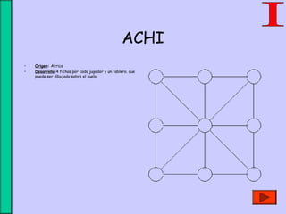 ACHI
• Origen: Africa
• Desarrollo:4 fichas por cada jugador y un tablero. que
puede ser dibujado sobre el suelo.
 