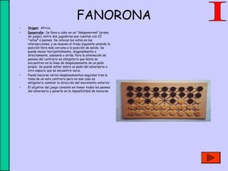 FANORONA
• Origen: Africa
• Desarrollo: Se lleva a cabo en un "lakapanorona" (arena
de juego), entre dos jugadores que cuentan con 22
"vatos" o peones. Se colocan los vatos en las
intersecciones, y se mueven al trazo siguiente uniendo la
posición libre más cercana a la posición de salida. Se
puede mover horizontalmente, diagonalmente o
directamente, adelante o atrás. Para la eliminación de
peones del contrario es obligatorio que éstos se
encuentren en la linea de desplazamiento de un peón
propio. Se puede saltar sobre un peón del adversario a
otro espacio que se encuentre vacio.
• Puede hacerse varios desplazamientos seguidos tras la
toma de un vato contrario pero en ese caso es
obligatorio cambiar la dirección del movimiento anterior.
• El objetivo del juego consiste en tomar todos los peones
del adversario y ponerle en la imposibilidad de moverse
 