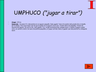 UMPHUCO ("jugar a tirar")
• Origen: Africa
• Desarrollo: Se ponen 12 o más piedras en un agujero pequeño. Cada jugador tiene otra piedra más grande (de un tamaño,
por lo menos, tres veces mayor que las que se ponen en el agujero) con la que, tirando sobre las pequeñas, tratará de
sacarlas del agujero. De uno en uno, cada jugador tira, recoge las piedras que consigue sacar y cuando el agujero queda
vacío, se vuelven a meter de nuevo las piedras pequeñas y el juego continúa. Gana el jugador que más piedras ha conseguido
sacar.
 