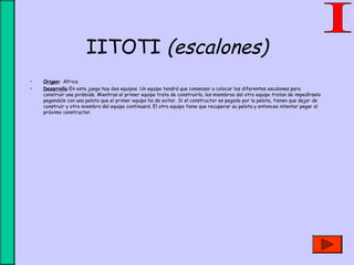 IITOTI (escalones)
• Origen: Africa
• Desarrollo:En este juego hay dos equipos. Un equipo tendrá que comenzar a colocar los diferentes escalones para
construir una pirámide. Mientras el primer equipo trata de construirla, los miembros del otro equipo tratan de impedírselo
pegandole con una pelota que el primer equipo ha de evitar. Si el constructor es pegado por la pelota, tienen que dejar de
construir y otro miembro del equipo continuará. El otro equipo tiene que recuperar su pelota y entonces intentar pegar al
próximo constructor.
 