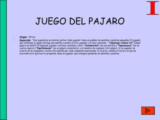 JUEGO DEL PAJARO
• Origen: Africa
• Desarrollo: "Dos jugadores se sientan juntos. Cada jugador tiene un puñado de semillas o piedras pequeñas. El jugador
que comienza el juego entrega una semilla o piedra al otro jugador y le dice cantando - "¿Qobongo ntakani le?" (¿Qué
pájaro es éste?). El segundo jugador continua cantando y dice -"Sisakwatsha" (es una perdiz) o "Ngunomyayi" (es un
cuervo negro) o "Nguthekwane" (es un pájaro carpintero), o el nombre de cualquier otro pájaro. Si un jugador no
acierta en su respuesta, recibe otra semilla por cada respuesta equivocada. Si acierta, cambia el turno y el que ha
acertado es el que hace la pregunda. Gana el jugador que consigue quedarse sin semillas o piedras.
 
