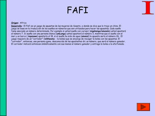 FAFI
• Origen: Africa
• Desarrollo: El Fafi es un juego de apuestas de las mujeres de Soweto, a donde se dice que lo trajo un chino. El
juego se basa en la traducción de los sueños en números que son utilizados para hacer las apuestas. Cada sueño
tiene asociado un número determinado. Por ejemplo si usted sueña con curvas ( izigebengu/amasela) usted apostará
al número 7. Si sueña con una persona blanca (umLungu) usted apostará al número 3, mientras que si sueña con el
mar y un barco ( inqanawe) apostaría al 18, si el sueño ha sido de agua (amanzi) la apuesta sería al número 26 . El
juego requiere de un "corredor" (isikhwama - la bolsa) que se encarga de recoger la bolsa con las apuestas. El
"corredor", entonces, una persona ajena, desconocida de las apostantes dic un número, que será el número ganador.
El corredor indicará entonces simbólicamente con sus manos el número ganador y entrega la bolsa a la afortunada.
 