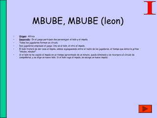 MBUBE, MBUBE (leon)
• Origen: Africa
• Desarrollo: En el juego partcipan dos personajes: el león y el impala.
• Todos los jugadores forman un círculo.
• Dos jugadores empiezan el juego. Uno es el león, el otro el impala.
• El león tratará de dar caza al impala, ambos zigzagueando entre el resto de los jugadores, al tiempo que éstos le gritan
"mbube, mbube!".
• Si el león no ha cogido al impala en un tiempo aproximado de un minuto, queda eliminado y se incorpora al círculo de
compañeros, y se elige un nuevo león. Si el león coge al impala, se escoge un nuevo impala.
 