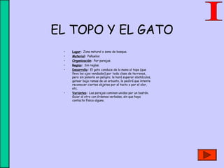 EL TOPO Y EL GATO
• Lugar: Zona natural o zona de bosque.
• Material: Pañuelos
• Organización: Por parejas.
• Reglas: Sin reglas.
• Desarrollo: El gato conduce de la mano al topo (que
lleva los ojos vendados) por toda clase de terrenos,
pero sin ponerlo en peligro; le hará superar obstáculos,
gatear bajo ramas de un arbusto, le pedirá que intente
reconocer ciertos objetos por el tacto o por el olor,
etc.
• Variantes: Las parejas caminan unidas por un bastón.
Guiar al otro con órdenes verbales, sin que haya
contacto físico alguno.
 