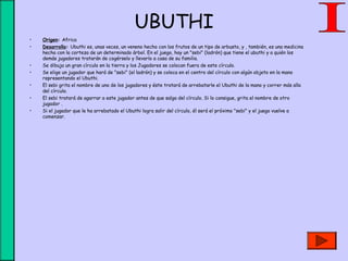 UBUTHI
• Origen: Africa
• Desarrollo: Ubuthi es, unas veces, un veneno hecho con los frutos de un tipo de arbusto, y , también, es una medicina
hecha con la corteza de un determinado árbol. En el juego, hay un "sebi" (ladrón) que tiene el ubuthi y a quién los
demás jugadores tratarán de cogérselo y llevarlo a casa de su familia.
• Se dibuja un gran círculo en la tierra y los Jugadores se colocan fuera de este círculo.
• Se elige un jugador que hará de "sebi" (el ladrón) y se coloca en el centro del círculo con algún objeto en la mano
representando el Ubuthi.
• El sebi grita el nombre de uno de los jugadores y éste tratará de arrebatarle el Ubuthi de la mano y correr más alla
del círculo.
• El sebi tratará de agarrar a este jugador antes de que salga del círculo. Si lo consigue, grita el nombre de otro
jugador .
• Si el jugador que le ha arrebatado el Ubuthi logra salir del círculo, él será el próximo "sebi" y el juego vuelve a
comenzar.
 