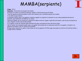 MAMBA(serpiente)
• Origen: Africa
• Desarrollo: Una persona es escogida como mamba.
• Se dibuja en el suelo un cuadrado grande (por ejemplo, de 10x10 metros para 20 niños).
• Todos los jugadores deben permanecer dentro del cuadrado, pero intentando alejarse de la mamba.
• A una señal el juego empieza.
• La serpiente intenta coger a los jugadores. Cuando un jugador se cogido por la serpiente, se uno a ésta poniéndose detrás de la
serpiente, agarrándole por los hombros o la cintura.
• Cada nuevo jugador que es tocado por la serpiente se añade al anterior jugador cogido (De esta manera, cada vez que la serpiente se
come a alguien  se hace cada vez más grande).
• Si un jugador se sale del cuadrado queda eliminado del juego y permanecerá fuera del área de juego .
• Sólo la "cabeza" de la serpiente puede coger a un jugador, pero puede usar su cuerpo para encerrar a un jugador y atraparle. Los
jugadores no pueden cruzar el cuerpo de la serpiente.
• El juego acaba cuando se ha cogido a todos menos uno de los jugadores. El último jugar que queda se convierte en la próxima manba, y
el juego vuelve a comenzar.
 
