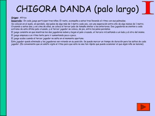 CHIGORA DANDA (palo largo)
• Origen: Africa
• Desarrollo: En cada juego participan tres niños. El resto, acompaña a estos tres llevando el ritmo con sus palmadas.
• Se colocan en el suelo, en paralelo, dos palos de algo más de 1 metro cada uno, con una separación entre ello de algo menos de 1 metro.
Cruzando a estos dos, y en cima de ellos, se coloca el tercer palo de tamaño similar a los anteriores. Dos jugadores se sientan a cada
extremo de este último palo cruzado, y el tercer jugador se coloca, de pie, entre los palos paralelos.
• El juego consiste en que mientras los dos jugadores suben y bajan el palo cruzado, el tercero irá saltando a un lado y al otro del mismo.
• El juego empieza a un ritmo lento para ir aumentando poco a poco.
• El juego acaba cuando el tercer jugador no salta en el momento oportuno.
• Este jugador queda eliminado y los jugadores van rotando en su posición. Se puede marcar un tiempo de duración para los saltos de cada
jugador. (Es conveniente que un adulto vigile el ritmo para que este no sea tan rápido que pueda ocasionar el que algún niño se lesione).
 