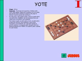 YOTE
• Origen: Africa
• Desarrollo: Al principio de la partida, el tablero está
vació. Cada jugador dispone de 12 peones; se tira un dado
para decidir quien comienza. El objetivo del juego es
eliminar todos los peones del adversario.
• En cada turno, cada jugador puede, colocar un peón sobre
una casilla libre, desplazar uno de sus peones hacia una
casilla vacía, horizontal o verticalmente.
• Para tomar un peón, se salta sobre el otro, se salta sobre
el peón del contrario, hacia adelante o hacia atrás,
horizontal o verticalmente. Por cada peón tomado se
permite capturar a un segundo peón, escogido entre los
peones presentes en el tablero. Se captura, pués, 2 peones
en cada tomada.
 