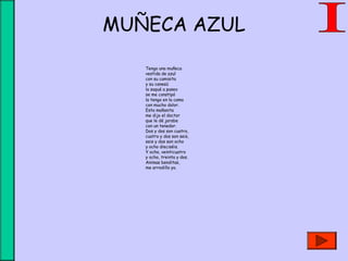 MUÑECA AZUL
Tengo una muñeca
vestida de azul
con su camisita
y su canesú
la saqué a paseo
se me constipó
la tengo en la cama
con mucho dolor.
Esta mañanita
me dijo el doctor
que le dé jarabe
con un tenedor.
Dos y dos son cuatro,
cuatro y dos son seis,
seis y dos son ocho
y ocho dieciséis.
Y ocho, veinticuatro
y ocho, treinta y dos.
Animas benditas,
me arrodillo yo.
 