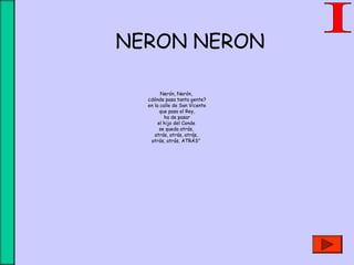 Nerón, Nerón, 
¿dónde pasa tanta gente?
en la calle de San Vicente
que pasa el Rey,
ha de pasar
el hijo del Conde 
se queda atrás, 
atrás, atrás, atrás, 
atrás, atrás, ATRÁS”
 
NERON NERON
 