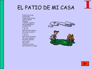 EL PATIO DE MI CASA
El patio de mi casa 
es particular,
cuando llueve se moja 
como los demás.
Agáchate 
y vuélvete a agachar,
que los agachaditos 
no saben bailar.
H, I, J, K,
L, M, N, A
que si tú no me quieres
otro novio me querrá
H, I, J, K,
L, M, N, O
que si tú no me quieres
otro novio tendré yo.
Chocolate, molinillo,
corre, corre,
que te pillo.
A estirar, a estirar,
que el demonio va a pasar. 
 