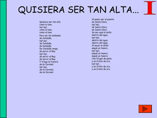 QUISIERA SER TAN ALTA...
Quisiera ser tan alta 
como la luna,
¡ay! ¡ay!, 
como la luna,
como la luna.
Para ver los soldados 
de Cataluña,
¡ay! ¡ay!, 
de Cataluña,
de Cataluña.
De Cataluña vengo 
de servir al Rey
¡ay! ¡ay!, 
de servir al Rey,
de servir al Rey.
Y traigo la licencia
de mi Coronel,
¡ay! ¡ay!, 
de mi Coronel,
de mi Coronel.
Al pasar por el puente 
de Santa Clara,
¡ay! ¡ay!, 
de Santa Clara,
de Santa Clara.
Se me cayó el anillo
dentro del agua,
¡ay! ¡ay!, 
dentro del agua,
dentro del agua.
Al sacar el anillo
saqué un tesoro,
¡ay! ¡ay!, 
saqué un tesoro,
saqué un tesoro:
Una Virgen de plata
y un Cristo de oro,
¡ay! ¡ay!, 
y un Cristo de oro,
y un Cristo de oro.
 