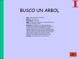 BUSCO UN ARBOL
• Lugar: Zona de bosque o un parque.
• Material: Sin material.
• Organización: Gran grupo.
• Reglas: Podemos dar vidas que se irán perdiendo cada
vez que no consigan un árbol.
• Desarrollo: Se determina un campo de juego que
contenga tantos árboles como jugadores menos dos. A
la señal cada cual procura adueñarse de un árbol
quedando pegado a su tronco. Los dos jugadores que no
consigan ninguno deberán permanecer muy atentos pues
cada vez que se oiga la señal convenida, todo el mundo
tendrá obligatoriamente, que cambiar de árbol,
momento que aprovecharán para hacerse con uno.
• Variantes: Se quedan tres o cuatro sin árbol.
 