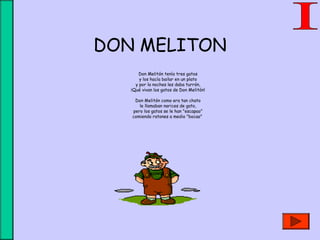 DON MELITON
Don Melitón tenía tres gatos
y los hacía bailar en un plato
y por la noches les daba turrón,
¡Qué vivan los gatos de Don Melitón!
Don Melitón como era tan chato
le llamaban narices de gato,
pero los gatos se le han "escapao"
comiendo ratones a medio "bocao"
 