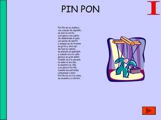 PIN PON
Pin Pón es un muñeco,
con cuerpo de algodón,
se lava la carita
con agua y con jabón.
Se desenreda el pelo,
con peine de marfil
y aunque se da tirones
no grita y dice ¡uy!
Se lava la camisa,
se plancha el pantalón
y cuando va a la calle 
parece un gran señor.
Cuando va a la escuela
no sabe la lección, 
la maestra le riñe
a mi pobre Pin Pón.
Cuando las estrellas 
comienzan a salir
Pin Pón se va a la cama,
se acuesta y a dormir.
 