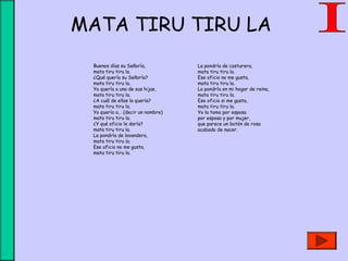 MATA TIRU TIRU LA
Buenos días su Señoría,
mata tiru tiru la.
¿Qué quería su Señoría?
mata tiru tiru la.
Yo quería a una de sus hijas,
mata tiru tiru la.
¿A cuál de ellas la quería?
mata tiru tiru la.
Yo quería a... (decir un nombre)
mata tiru tiru la.
¿Y qué oficio le daría?
mata tiru tiru la.
La pondría de lavandera,
mata tiru tiru la.
Ese oficio no me gusta,
mata tiru tiru la.
La pondría de costurera,
mata tiru tiru la.
Ese oficio no me gusta,
mata tiru tiru la.
La pondría en mi hogar de reina,
mata tiru tiru la.
Ese oficio si me gusta,
mata tiru tiru la.
Yo la tomo por esposa
por esposa y por mujer,
que parece un botón de rosa
acabado de nacer.
 