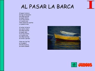 AL PASAR LA BARCA
Al pasar la barca
me dijo el barquero
las niñas bonitas
no pagan dinero.
Yo no soy bonita
ni lo quiero ser
tome usted los cuartos
y a pasarlo bien.
Al volver la barca
me volvió a decir
las niñas bonitas 
no pagan aquí.
Yo no soy bonita 
ni lo quiero ser
las niñas bonitas
se echan a perder
Como soy tan fea
yo le pagaré
¡Arriba la barca
de Santa Isabel!
 