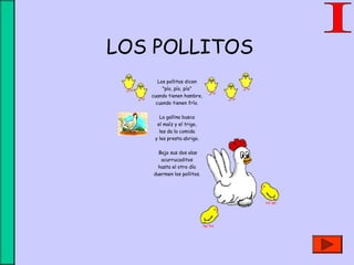 LOS POLLITOS
Los pollitos dicen
"pío, pío, pío"
cuando tienen hambre,
cuando tienen frío.
 
La gallina busca
el maíz y el trigo,
les da la comida
y les presta abrigo.
 Bajo sus dos alas
acurrucaditos
hasta el otro día
duermen los pollitos.
 
 