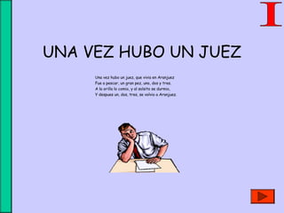 UNA VEZ HUBO UN JUEZ
Una vez hubo un juez, que vivia en Aranjuez
Fue a pescar, un gran pez, uno, dos y tres.
A la orilla lo comio, y al solsito se durmio,
Y despues un, dos, tres, se volvio a Aranjuez.
 