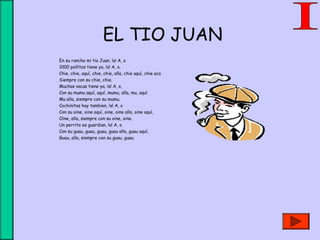 EL TIO JUAN
En su rancho mi tio Juan, !a! A, o
1000 pollitos tiene ya, !a! A, o.
Chie, chie, aquí, chie, chie, alla, chie aquí, chie aca
Siempre con su chie, chie.
Muchas vacas tiene ya, !a! A, o,
Con su mumu aquí, aquí, mumu, alla, mu, aquí
Mu alla, siempre con su mumu.
Cochinitos hay tambien, !a! A, o
Con su oine, oine aquí, oine, oine alla, oine aquí,
Oine, alla, siempre con su oine, oine.
Un perrito es guardian, !a! A, o
Con su guau, guau, guau, guau alla, guau aquí,
Guau, alla, siempre con su guau, guau.
 
 