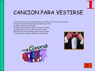 CANCION PARA VESTIRSE
A levantarce dijo la rana, mientras espiaba por la ventana, tira con tirita y ojal con boton.
Un pajarito que esta en la cama, buaca el zapato bajo la rama,
4 ratones, se quitaron los camisones.
No hallo mi flauta protesto el grillo, y la tiene en el bolsillo.
Una gallina muerta de risa, se pone el gorro y la camisa.
Medio dormido dice el morrongo, cuando madrugo resongo.
Y el sapo dice que disparate, desayunarce con chocolate.
 