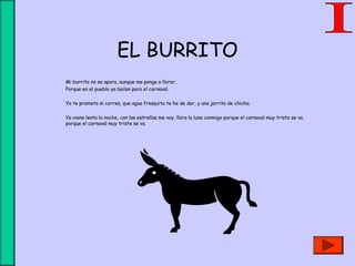 EL BURRITO
Mi burrito no se apura, aunque me ponga a llorar,
Porque en el pueblo ya bailan para el carnaval.
Yo te prometo si corres, que agua fresquita te he de dar, y una jarrita de chicha.
Ya viene lenta la noche, con las estrellas me voy, llora la luna conmigo porque el carnaval muy triste se va,
porque el carnaval muy triste se va.
 