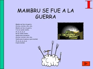 MAMBRU SE FUE A LA
GUERRA
Mambru se fue a la guerra,
Chiribin, chiribin, chin, chin,
Mambru se fue a la guerra,
Y no se cuando vendra,
Ja, ja, ja, ja, ja.
No se cuando vendra,
Vendra para las pascua,
Chiribin, chiribin, chin, chin,
Vendra para la pascua o para navidad,
Ja, ja, ja, ja, ja, ja,
O para navidad.
 