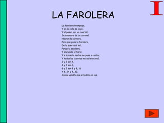 LA FAROLERA
La farolera trompezo,
Y en la calle se cayo,
Y al pasar por un cuartel,
Se enamoro de un coronel.
Habran la barrera,
Para que pase la farolera,
De la puerta al sol,
Pongo la escalera,
Y enciendo el farol,
Y a la media noche me puse a contar,
Y todas las cuentas me salieron mal,
2 y 2 son 4,
4 y 2 son 6,
6 y 2 son 8 y 8, 16
Y 8, 24 y 8, 32,
Anima vendita me arrodillo en vos.
 