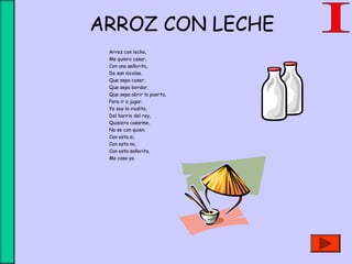 ARROZ CON LECHE
Arroz con leche,
Me quiero casar,
Con una señorita,
De san nicolas.
Que sepa coser,
Que sepa bordar,
Que sepa abrir la puerta,
Para ir a jugar.
Yo soy la viudita,
Del barrio del rey,
Quisiera casarme,
No se con quien.
Con esta si,
Con esta no,
Con esta señorita,
Me caso yo.
 