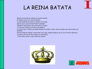 LA REINA BATATA
Estaba la reina batata, sentada en un plato de plata
El cosinero la miro y la reina se abatato.
La reina temblaba de miedo, el cosinero con el dedo,
Que no, que si, que no de mal humor la amenazó.
Pensaba la reina batata, ahora me pincha y me mata
Y el cocinero murmuró, con esta si me quedo yo.
La reina vio por el rabillo, que estab afilando el cuchiullo, y tanto, tanto se asusto, que rodo al suelo y se
escondio.
Entonces llego de la plaza, la nena menor de la casa, cuando buscaba su yo-yo, en un rincón la descubrio.
La nena en un trono de lata, la puso a la reina batata,
colita verde le broto; y esta canción se terminó.
 