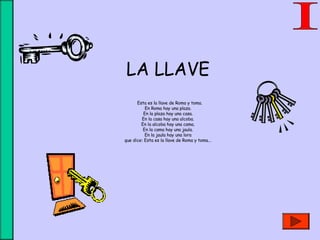 LA LLAVE
 Esta es la llave de Roma y toma.
En Roma hay una plaza.
En la plaza hay una casa.
En la casa hay una alcoba.
En la alcoba hay una cama.
En la cama hay una jaula.
En la jaula hay una lora
que dice: Esta es la llave de Roma y toma...
 
 