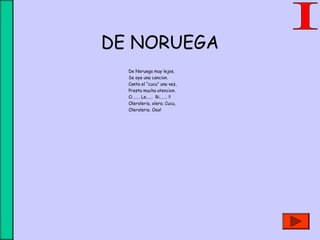 DE NORUEGA
De Noruega muy lejos,
Se oye una cancion.
Canta el “cucu” una vez,
Presta mucha atencion.
O....... Le...... Ri....... !!
Oleroleria, olera. Cucu,
Oleroleria. Ooo!
 
