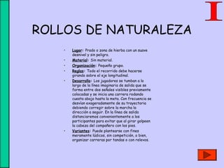 ROLLOS DE NATURALEZA
• Lugar: Prado o zona de hierba con un suave
desnivel y sin peligro.
• Material: Sin material.
• Organización: Pequeño grupo.
• Reglas: Todo el recorrido debe hacerse
girando sobre el eje longitudinal.
• Desarrollo: Los jugadores se tumban a lo
largo de la línea imaginaria de salida que se
forma entre dos señales visibles previamente
colocadas y se inicia una carrera rodando
cuesta abajo hasta la meta. Con frecuencia se
desvían exageradamente de su trayectoria
debiendo corregir sobre la marcha la
dirección a seguir. En la línea de salida
distanciaremos convenientemente a los
participantes para evitar que al girar golpeen
la cabeza del compañero con los pies.
• Variantes: Puede plantearse con fines
meramente lúdicos, sin competición, o bien,
organizar carreras por tandas o con relevos.
 