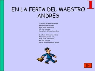 EN LA FERIA DEL MAESTRO
ANDRES
En la feria del maestro Andres,
Me compre una motoneta,
Brum, brum, la motoneta,
A la pipe, a la pipe,
Viva la feria del maestro Andres
En la feria del maestro Andres,
Me compre una coca-cola,
Brum, brum, la motoneta
A la pipe, a la pipe
Viva, la feria del maestro Andres.
 