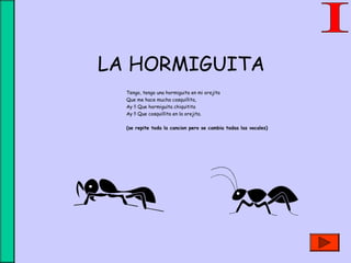 LA HORMIGUITA
Tengo, tengo una hormiguita en mi orejita
Que me hace mucha cosquillita,
Ay !! Que hormiguita chiquitita
Ay !! Que cosquillita en la orejita.
(se repite toda la cancion pero se cambia todas las vocales)
 