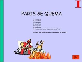 PARIS SE QUEMA
Paris se quema,
Se quema Paris
Paris se quema,
Se quema Paris
Paris se quema,
Se quema Paris....
Paris se quema, se quema, se quema, se quema Paris.
(se repite toda la cancion pero se cambia todas las vocales)
 