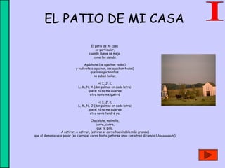 EL PATIO DE MI CASA
El patio de mi casa 
es particular,
cuando llueve se moja 
como los demás.
Agáchate (se agachan todos)
y vuélvete a agachar, (se agachan todos)
que los agachaditos 
no saben bailar.
H, I, J, K,
L, M, N, A (dan palmas en cada letra)
que si tú no me quieres
otro novio me querrá
H, I, J, K,
L, M, N, O (dan palmas en cada letra)
que si tú no me quieres
otro novio tendré yo.
Chocolate, molinillo,
corre, corre,
que te pillo.
A estirar, a estirar, (estiran el corro haciéndolo más grande)
que el demonio va a pasar (se cierra el corro hasta juntarse unos con otros diciendo ¡Uuuuuuuuuh!)
 
 