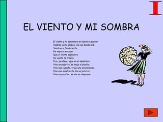 EL VIENTO Y MI SOMBRA
El viento y mi sombrero se fuerón a pasear
Volando como globos, los veo desde acá.
Sombrero, Sombrerito
No vayas a escapar
Que el viento sopliplero
De vuelta te traera.
Pico, picotero, agua en el sombrero
Vino un pajarito, se mojo el piquito,
Vino una cigüeña, trajo una encomienda,
Vino una avestrúz le dio un patatuz,
Vino un picaflor, se dio un chapuzon.
 