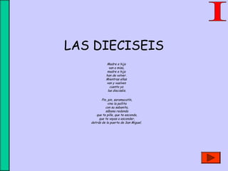 LAS DIECISEIS
Madre e hija 
van a misa, 
madre e hija 
han de volver. 
Mientras ellas 
van y vuelven 
cuento yo 
las dieciséis.
 
Pin, pin, saramacatín,
vino la pollita
con su sabanita,
sábana redonda
que te pille, que te esconda,
que te vayas a esconder,
detrás de la puerta de San Miguel.
 